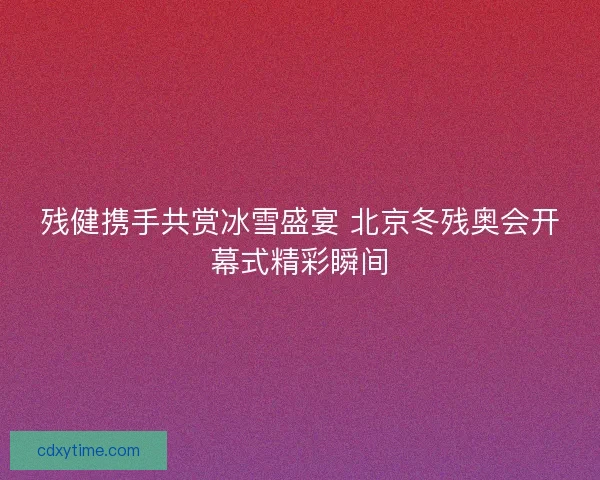 残健携手共赏冰雪盛宴 北京冬残奥会开幕式精彩瞬间