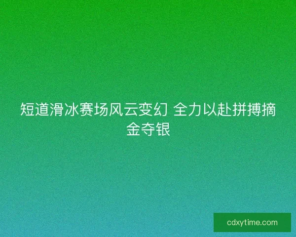 短道滑冰赛场风云变幻 全力以赴拼搏摘金夺银