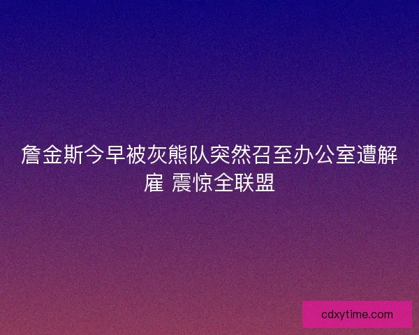 詹金斯今早被灰熊队突然召至办公室遭解雇 震惊全联盟