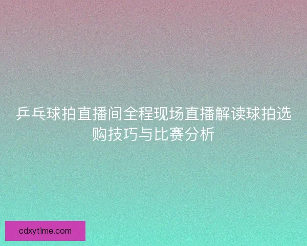 乒乓球拍直播间全程现场直播解读球拍选购技巧与比赛分析