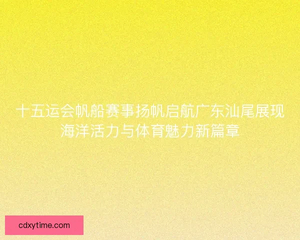 十五运会帆船赛事扬帆启航广东汕尾展现海洋活力与体育魅力新篇章