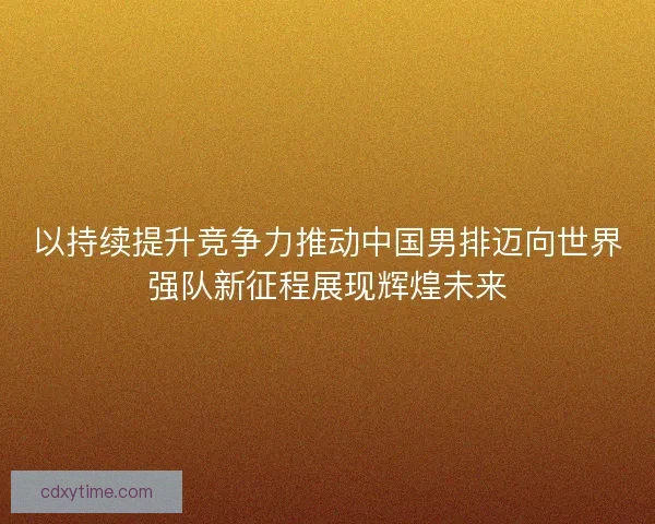 以持续提升竞争力推动中国男排迈向世界强队新征程展现辉煌未来