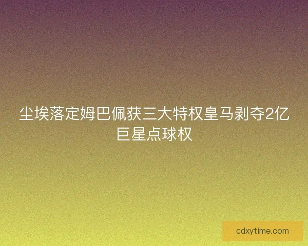 尘埃落定姆巴佩获三大特权皇马剥夺2亿巨星点球权