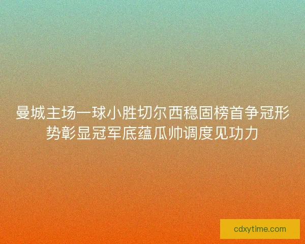 曼城主场一球小胜切尔西稳固榜首争冠形势彰显冠军底蕴瓜帅调度见功力
