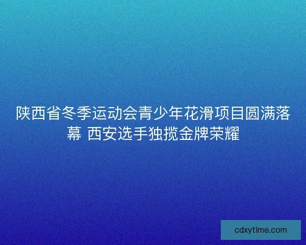 陕西省冬季运动会青少年花滑项目圆满落幕 西安选手独揽金牌荣耀