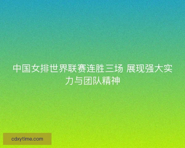 中国女排世界联赛连胜三场 展现强大实力与团队精神