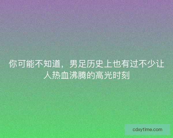 你可能不知道，男足历史上也有过不少让人热血沸腾的高光时刻